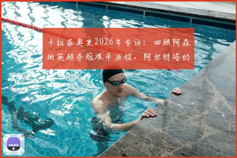 卡拉菲奥里2026年专访:回顾阿森纳英超夺冠艰辛历程,阿尔特塔的严格指导如何塑造我