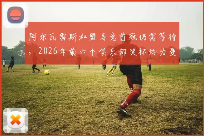 阿尔瓦雷斯加盟马竞首冠仍需等待，2026年前六个俱乐部奖杯均为曼城时期荣誉盘点
