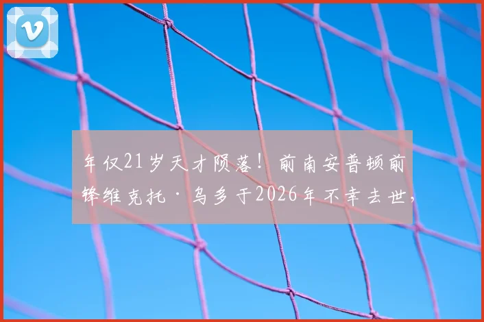 年仅21岁天才陨落！前南安普顿前锋维克托·乌多于2026年不幸去世，事故原因与职业生涯回顾