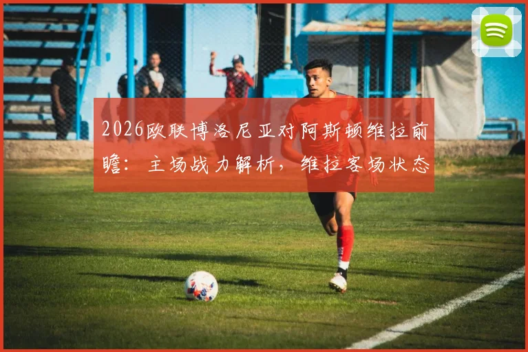 2026欧联博洛尼亚对阿斯顿维拉前瞻:主场战力解析,维拉客场状态成关键,附历史战绩与比分预测