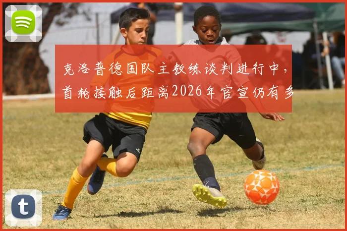 克洛普德国队主教练谈判进行中，首轮接触后距离2026年官宣仍有多项工作待完成