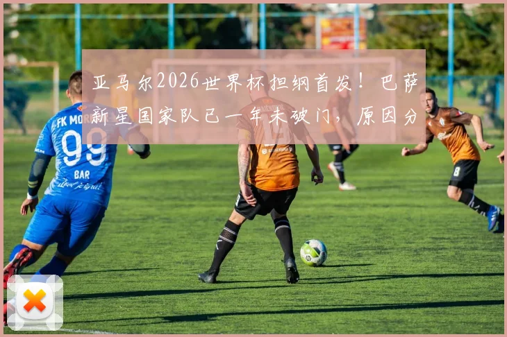 亚马尔2026世界杯担纲首发!巴萨新星国家队已一年未破门,原因分析与前景展望