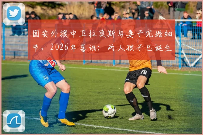 国安外援中卫拉莫斯与妻子完婚细节，2026年喜讯：两人孩子已诞生，全家近况引关注