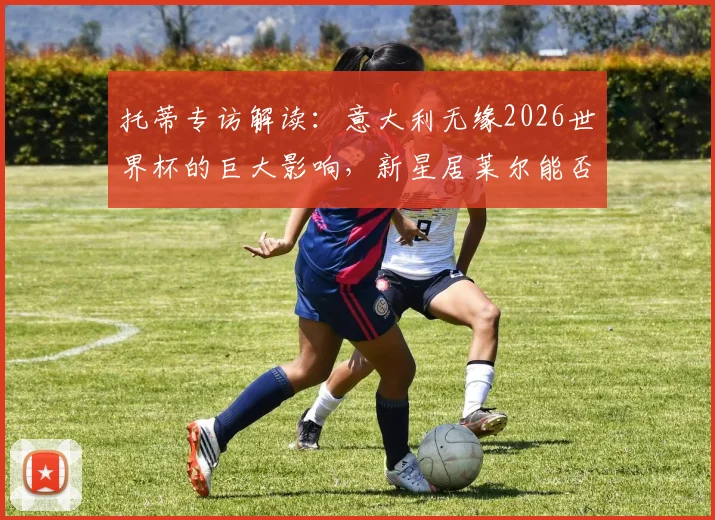 托蒂专访解读:意大利无缘2026世界杯的巨大影响,新星居莱尔能否成为改变战局的关键人物?