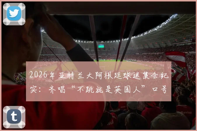 2026年亚特兰大阿根廷球迷集会纪实：齐唱“不跳就是英国人”口号，深度解读球迷文化背后含义