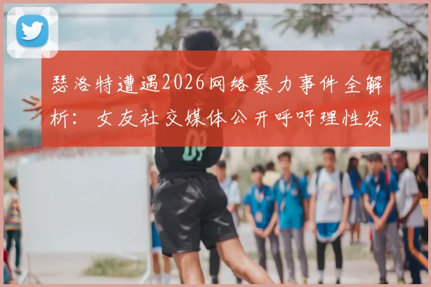 瑟洛特遭遇2026网络暴力事件全解析：女友社交媒体公开呼吁理性发言，运动员心理健康引关注