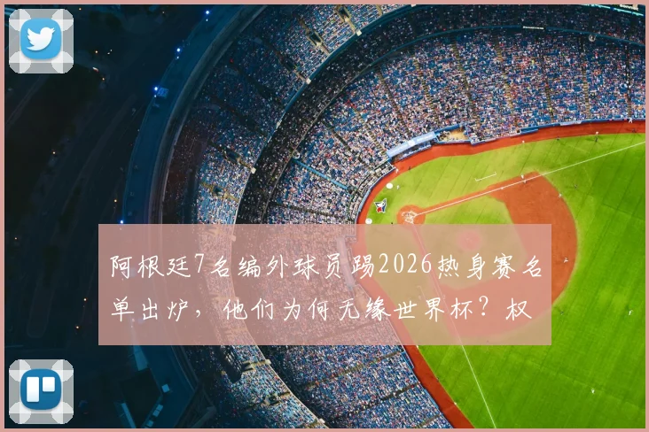 阿根廷7名编外球员踢2026热身赛名单出炉，他们为何无缘世界杯？权威解读