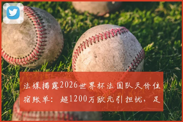 法媒揭露2026世界杯法国队天价住宿账单：超1200万欧元引担忧，足协财务状况或面临严峻挑战