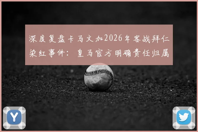 深度复盘卡马文加2026年客战拜仁染红事件：皇马官方明确责任归属，球员亲述糟糕回忆与心态调整