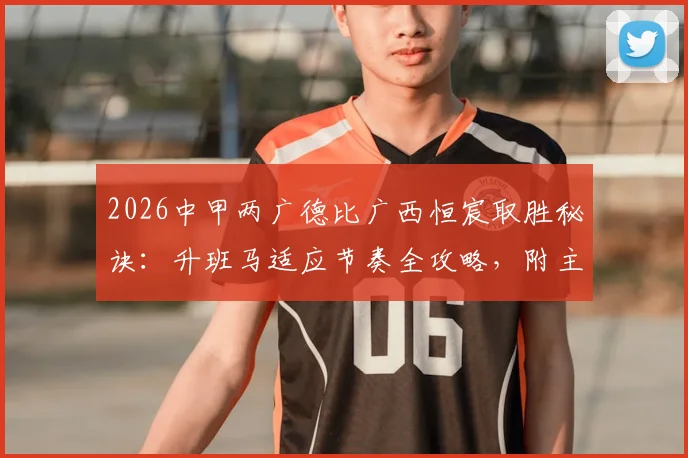 2026中甲两广德比广西恒宸取胜秘诀：升班马适应节奏全攻略，附主帅赛后采访深度解读