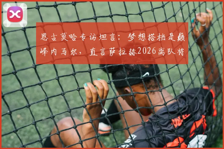 恩古莫哈专访坦言：梦想搭档是巅峰内马尔，直言萨拉赫2026离队将是红军难以弥补的损失