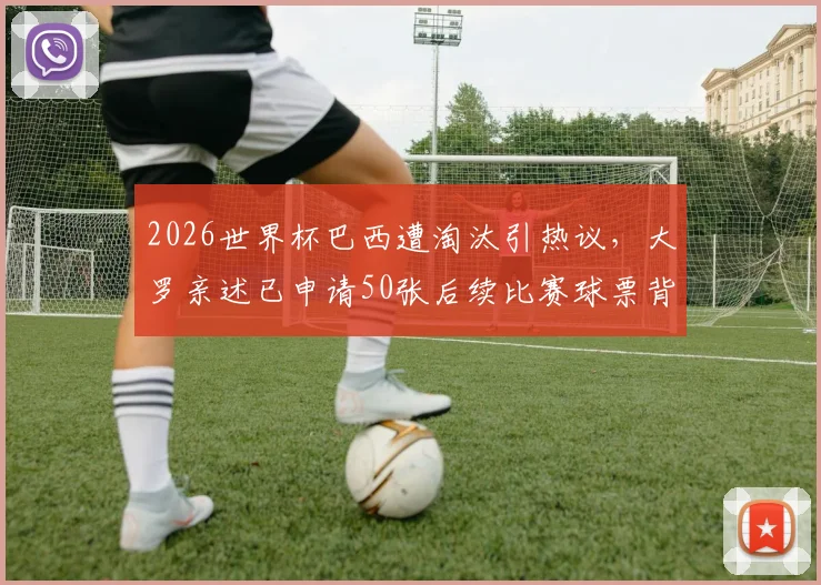 2026世界杯巴西遭淘汰引热议,大罗亲述已申请50张后续比赛球票背后的失望与期待