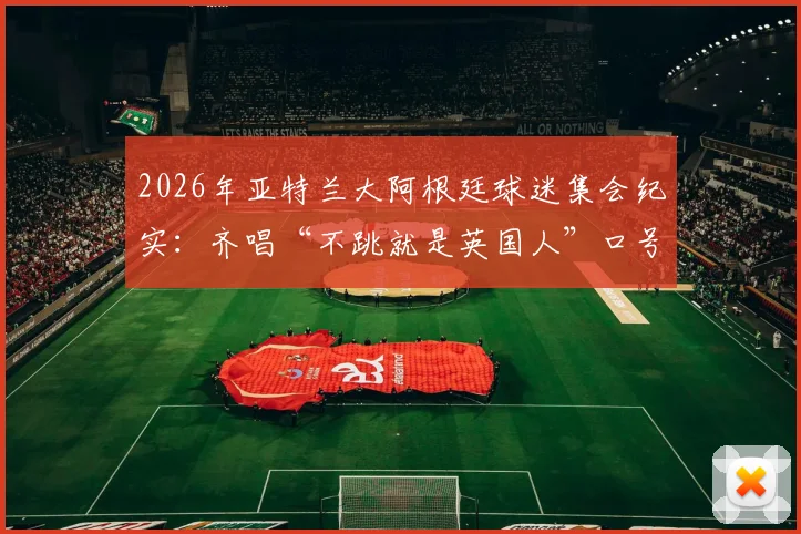 2026年亚特兰大阿根廷球迷集会纪实:齐唱“不跳就是英国人”口号,深度解读球迷文化背后含义
