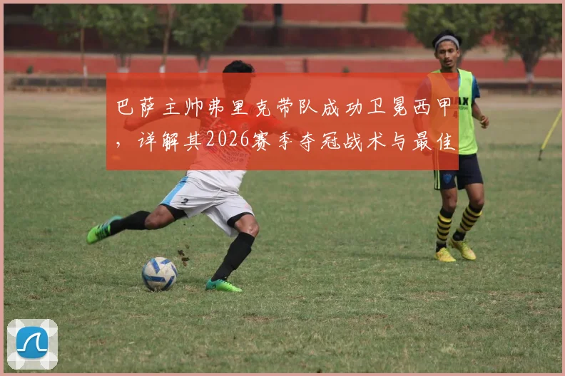 巴萨主帅弗里克带队成功卫冕西甲，详解其2026赛季夺冠战术与最佳主帅评选内幕