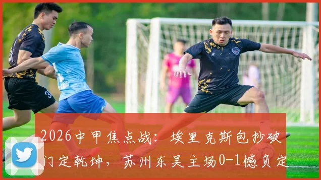 2026中甲焦点战:埃里克斯包抄破门定乾坤,苏州东吴主场0-1憾负定南赣联,升班马客场爆冷全取三分