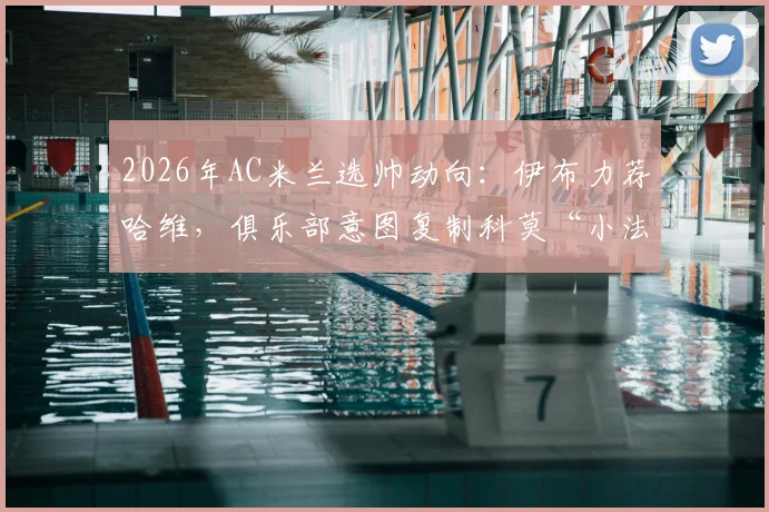 2026年AC米兰选帅动向：伊布力荐哈维，俱乐部意图复制科莫“小法模式”的深层解读