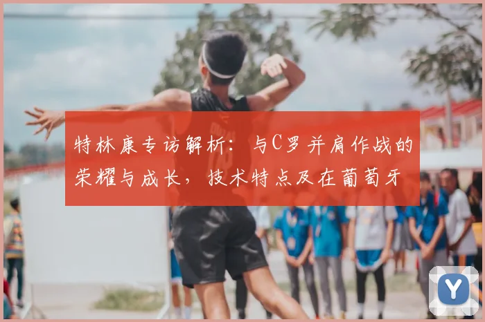 特林康专访解析:与C罗并肩作战的荣耀与成长,技术特点及在葡萄牙体育的未来前景展望