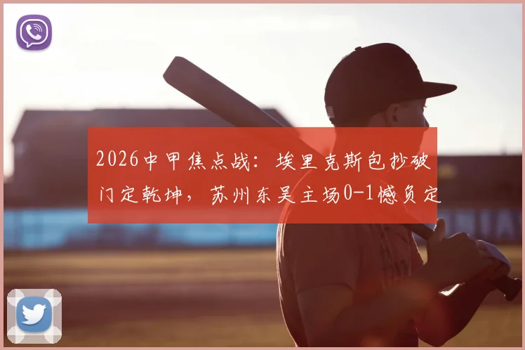 2026中甲焦点战：埃里克斯包抄破门定乾坤，苏州东吴主场0-1憾负定南赣联，升班马客场爆冷全取三分
