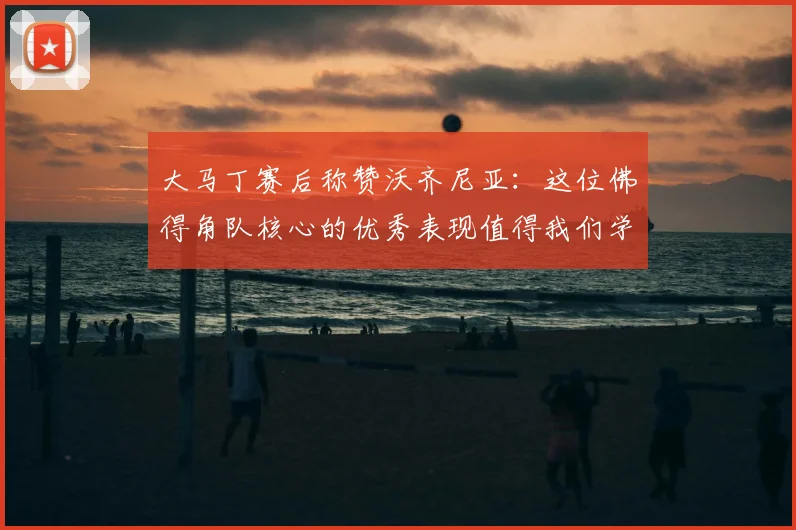 大马丁赛后称赞沃齐尼亚:这位佛得角队核心的优秀表现值得我们学习