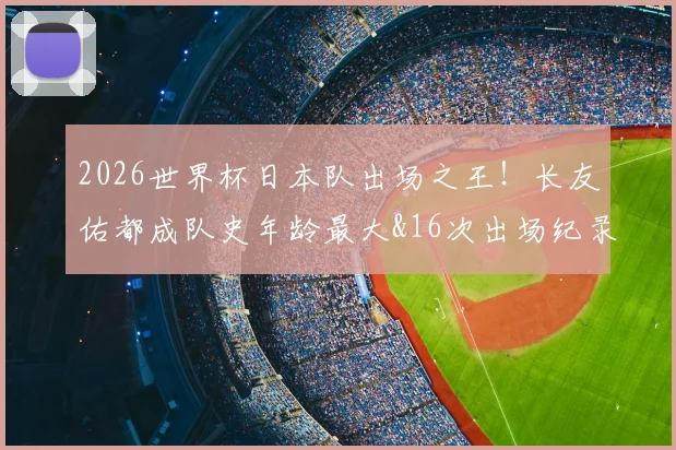 2026世界杯日本队出场之王!长友佑都成队史年龄最大&16次出场纪录保持者,完整数据解析