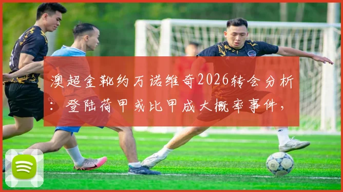 澳超金靴约万诺维奇2026转会分析：登陆荷甲或比甲成大概率事件，欧洲球探最新评估报告
