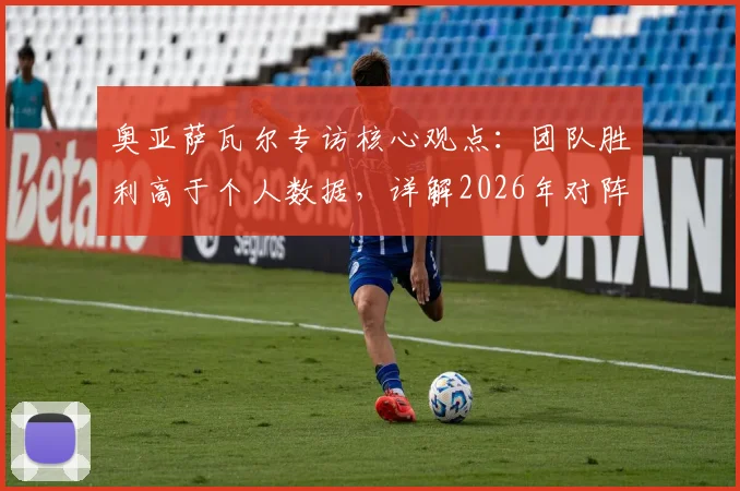 奥亚萨瓦尔专访核心观点:团队胜利高于个人数据,详解2026年对阵葡萄牙的战术专注点