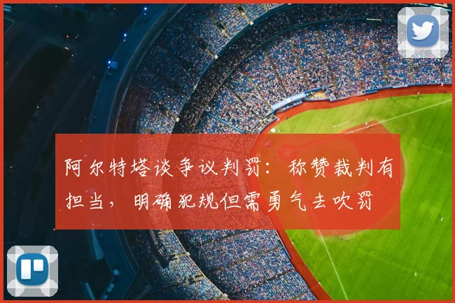 阿尔特塔谈争议判罚：称赞裁判有担当，明确犯规但需勇气去吹罚