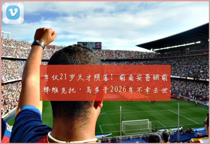 年仅21岁天才陨落！前南安普顿前锋维克托·乌多于2026年不幸去世，事故原因与职业生涯回顾