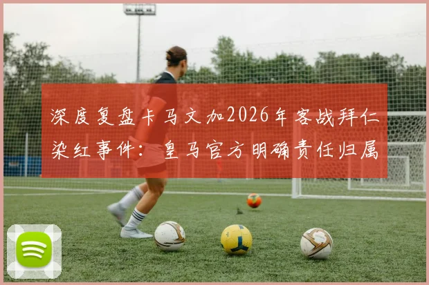 深度复盘卡马文加2026年客战拜仁染红事件：皇马官方明确责任归属，球员亲述糟糕回忆与心态调整