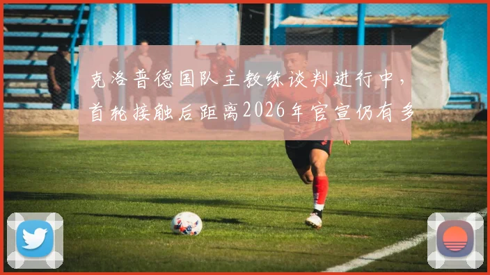 克洛普德国队主教练谈判进行中,首轮接触后距离2026年官宣仍有多项工作待完成