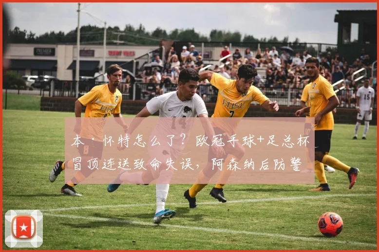 本·怀特怎么了？欧冠手球+足总杯冒顶连送致命失误，阿森纳后防警报拉响