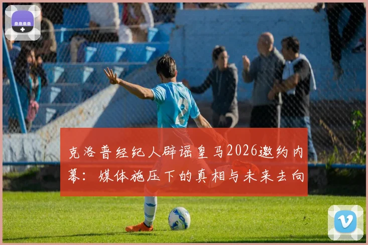 克洛普经纪人辟谣皇马2026邀约内幕:媒体施压下的真相与未来去向深度分析