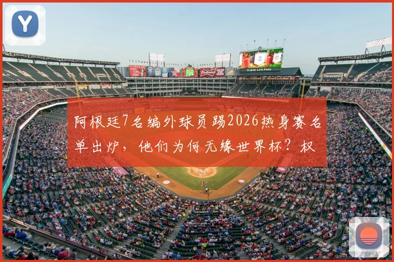 阿根廷7名编外球员踢2026热身赛名单出炉,他们为何无缘世界杯?权威解读