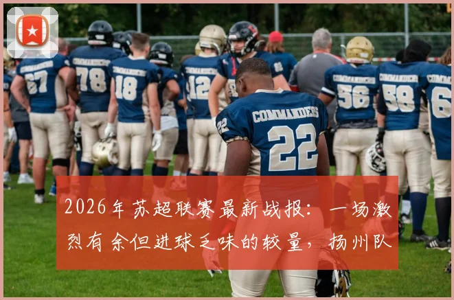 2026年苏超联赛最新战报:一场激烈有余但进球乏味的较量,扬州队客场0-0逼平徐州队