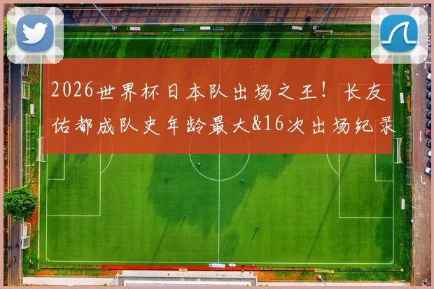2026世界杯日本队出场之王!长友佑都成队史年龄最大&16次出场纪录保持者,完整数据解析