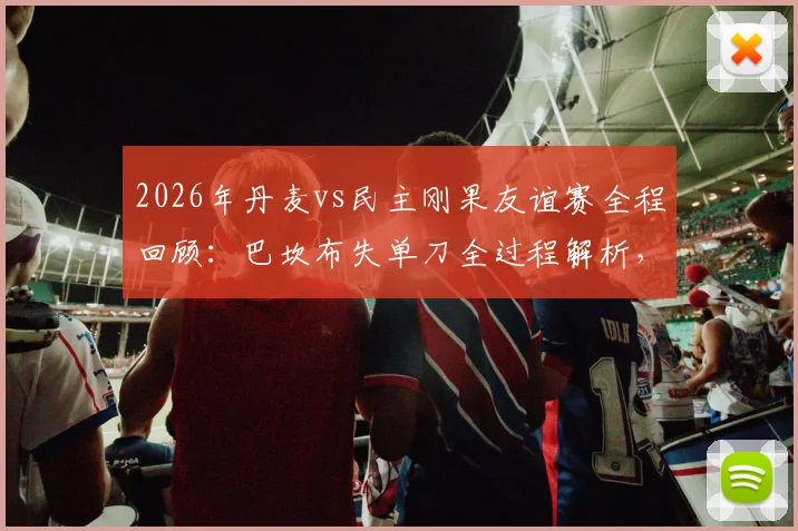 2026年丹麦vs民主刚果友谊赛全程回顾：巴坎布失单刀全过程解析，霍伊别尔中框成比赛转折点