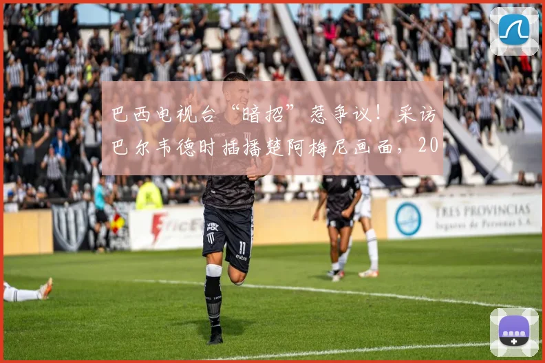 巴西电视台“暗招”惹争议！采访巴尔韦德时插播楚阿梅尼画面，2026世预赛火药味已点燃