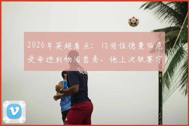 2026年英超看点:门将伍德曼临危受命迎利物浦首秀,他上次联赛守门还在踢英冠