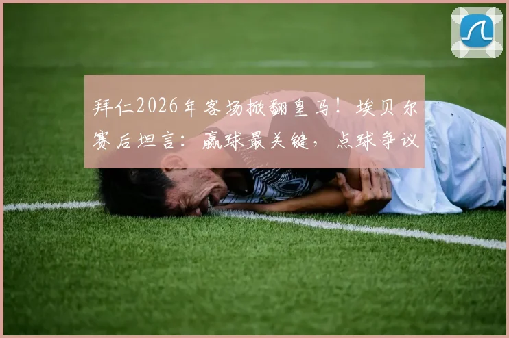 拜仁2026年客场掀翻皇马！埃贝尔赛后坦言：赢球最关键，点球争议不算啥