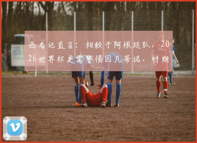 西名记直言:相较于阿根廷队,2026世界杯更需警惕因凡蒂诺、特朗普与米莱的政治博弈