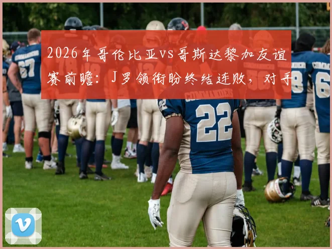 2026年哥伦比亚vs哥斯达黎加友谊赛前瞻：J罗领衔盼终结连败，对手状态成疑，附历史交锋与比分预测分析