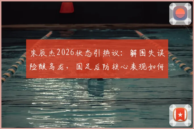 朱辰杰2026状态引热议：解围失误险酿乌龙，国足后防核心表现如何评价？