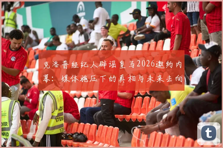 克洛普经纪人辟谣皇马2026邀约内幕：媒体施压下的真相与未来去向深度分析