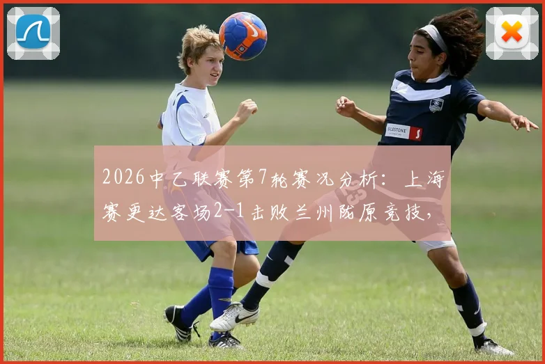 2026中乙联赛第7轮赛况分析：上海赛更达客场2-1击败兰州陇原竞技，附双方阵容与积分榜排名变动