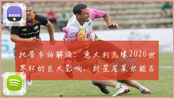 托蒂专访解读：意大利无缘2026世界杯的巨大影响，新星居莱尔能否成为改变战局的关键人物？