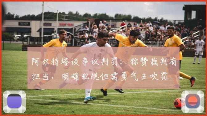 阿尔特塔谈争议判罚:称赞裁判有担当,明确犯规但需勇气去吹罚