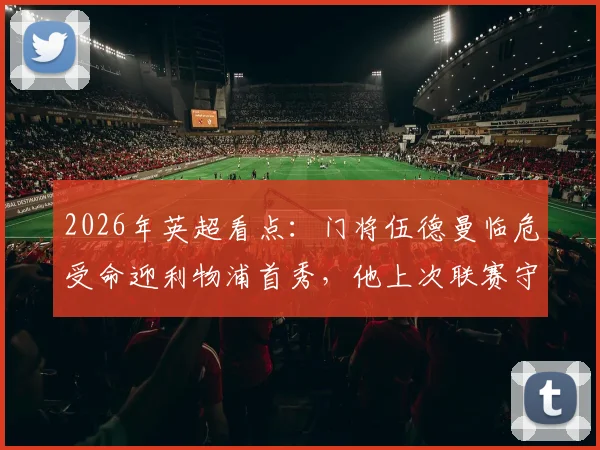 2026年英超看点：门将伍德曼临危受命迎利物浦首秀，他上次联赛守门还在踢英冠
