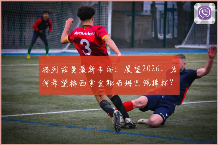 格列兹曼最新专访:展望2026,为何希望梅西拿金靴而姆巴佩捧杯?深度解析两人关系与法国队愿景
