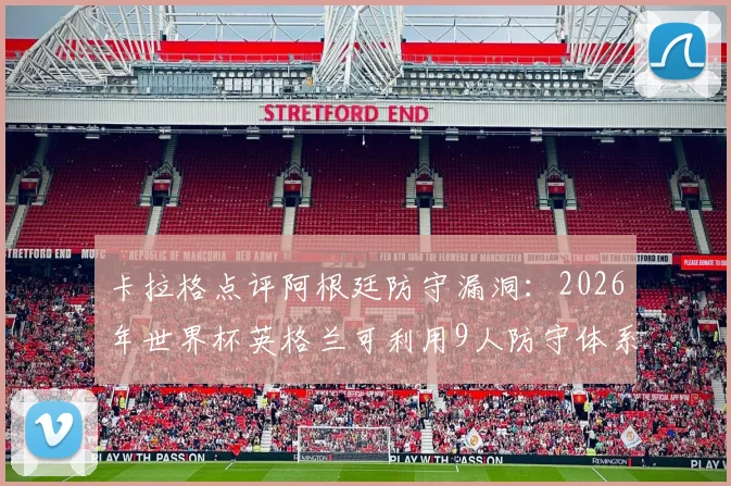 卡拉格点评阿根廷防守漏洞：2026年世界杯英格兰可利用9人防守体系缺陷制定战术