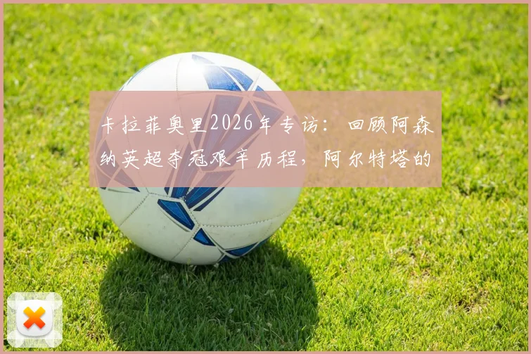 卡拉菲奥里2026年专访:回顾阿森纳英超夺冠艰辛历程,阿尔特塔的严格指导如何塑造我